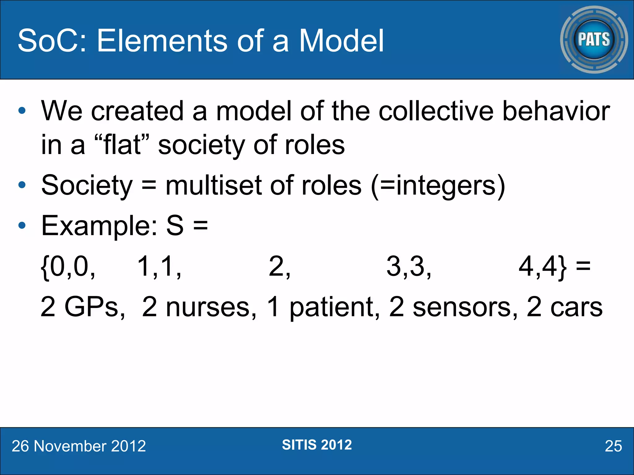 • We created a model of the collective behavior
in a “flat” society of roles
• Society = multiset of roles (=integers)
• Example: S =
{0,0, 1,1, 2, 3,3, 4,4} =
2 GPs, 2 nurses, 1 patient, 2 sensors, 2 cars
SoC: Elements of a Model
26 November 2012 25SITIS 2012
 