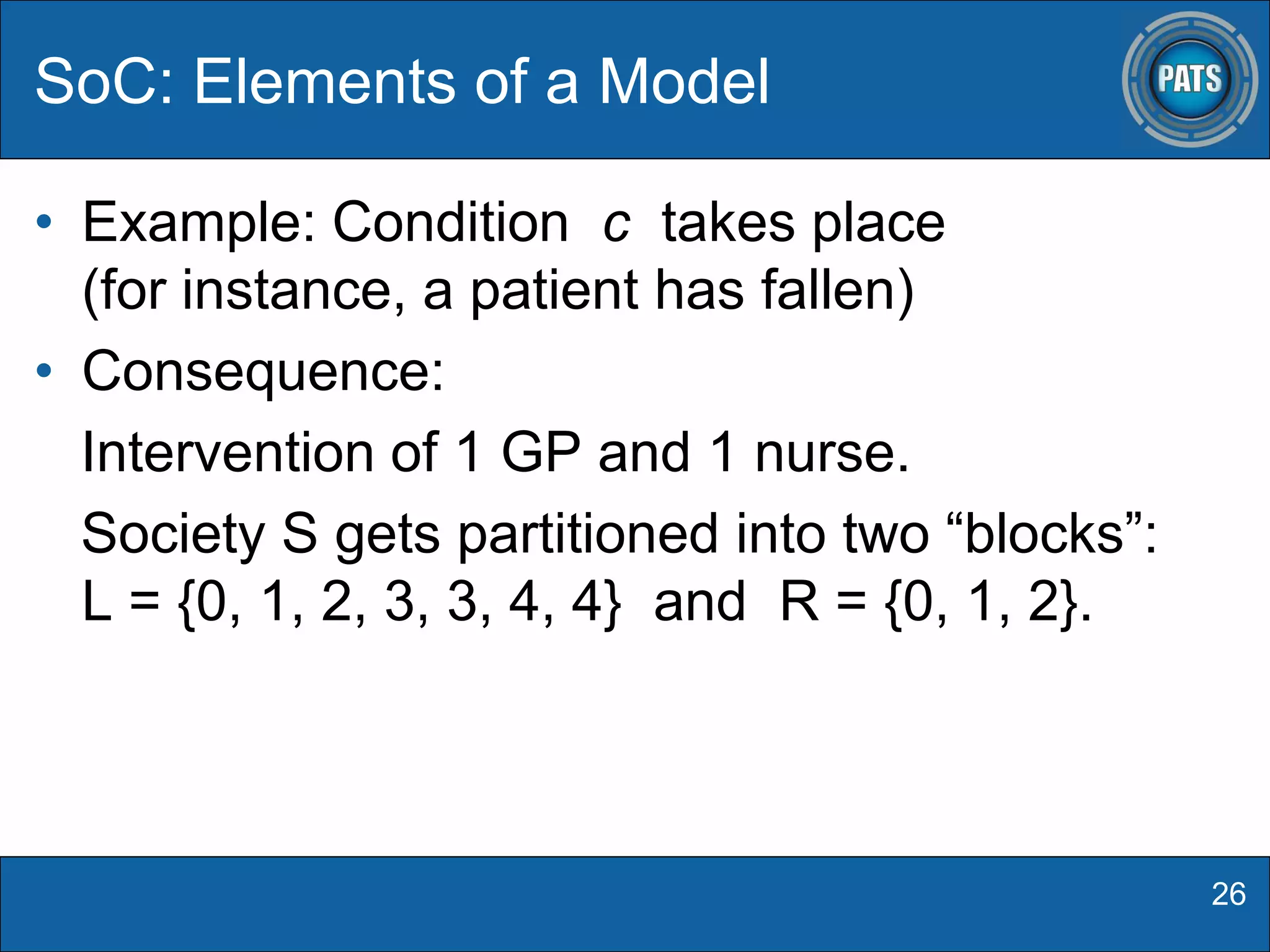 • Example: Condition c takes place
(for instance, a patient has fallen)
• Consequence:
Intervention of 1 GP and 1 nurse.
Society S gets partitioned into two “blocks”:
L = {0, 1, 2, 3, 3, 4, 4} and R = {0, 1, 2}.
SoC: Elements of a Model
26
 