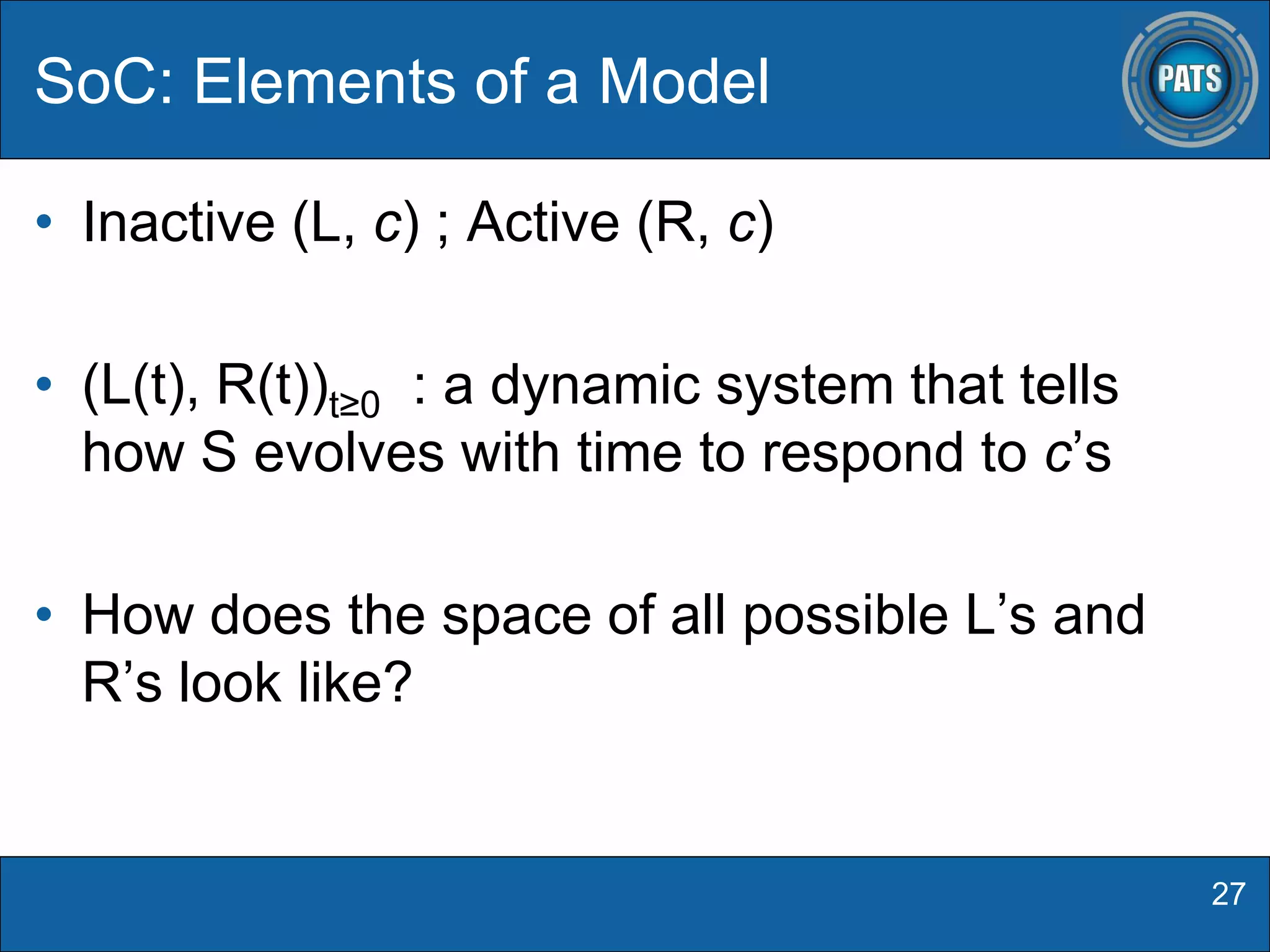 • Inactive (L, c) ; Active (R, c)
• (L(t), R(t))t≥0 : a dynamic system that tells
how S evolves with time to respond to c’s
• How does the space of all possible L’s and
R’s look like?
SoC: Elements of a Model
27
 