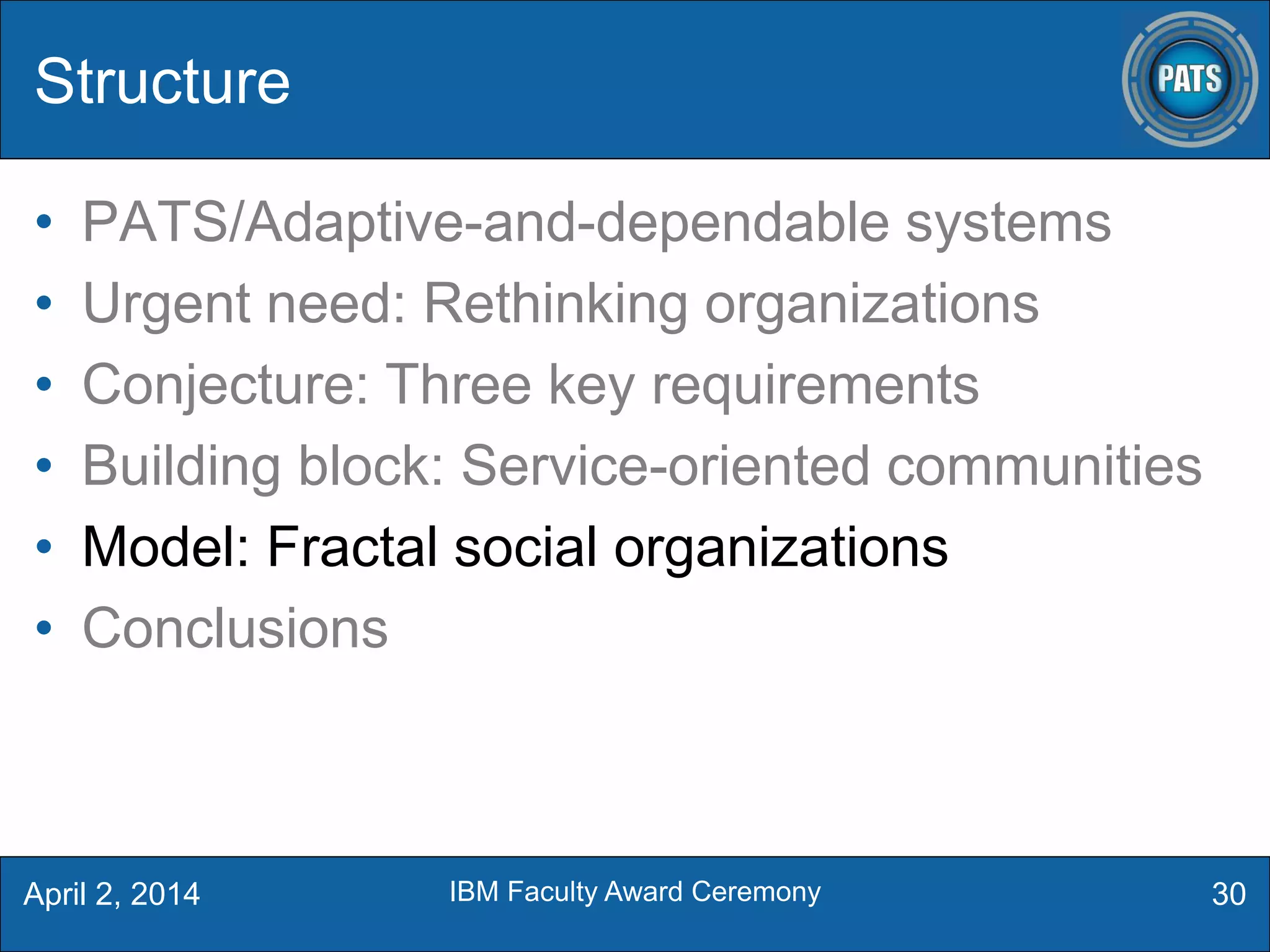 Structure
• PATS/Adaptive-and-dependable systems
• Urgent need: Rethinking organizations
• Conjecture: Three key requirements
• Building block: Service-oriented communities
• Model: Fractal social organizations
• Conclusions
30April 2, 2014 IBM Faculty Award Ceremony
 