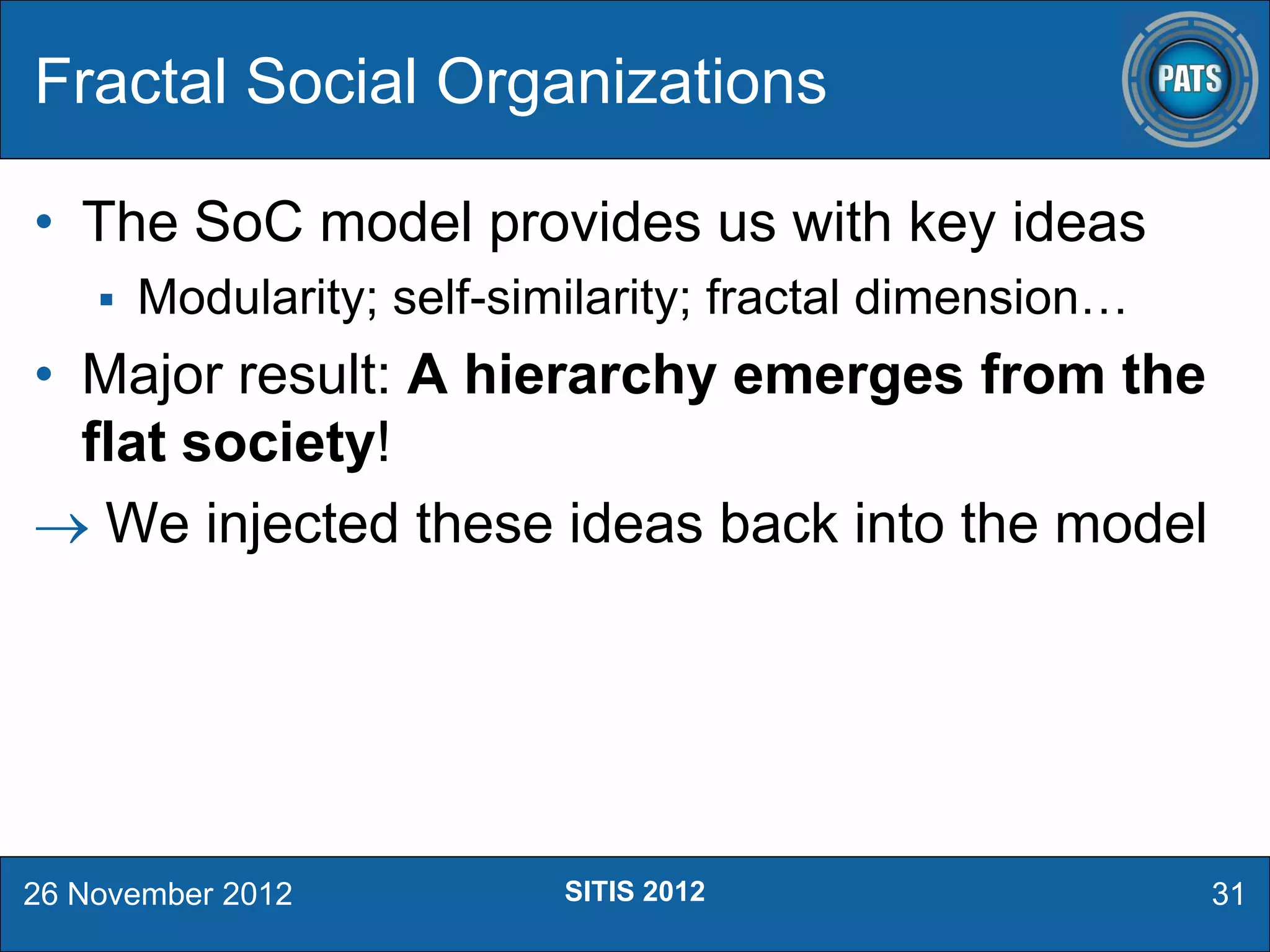 • The SoC model provides us with key ideas
 Modularity; self-similarity; fractal dimension…
• Major result: A hierarchy emerges from the
flat society!
 We injected these ideas back into the model
Fractal Social Organizations
26 November 2012 31SITIS 2012
 