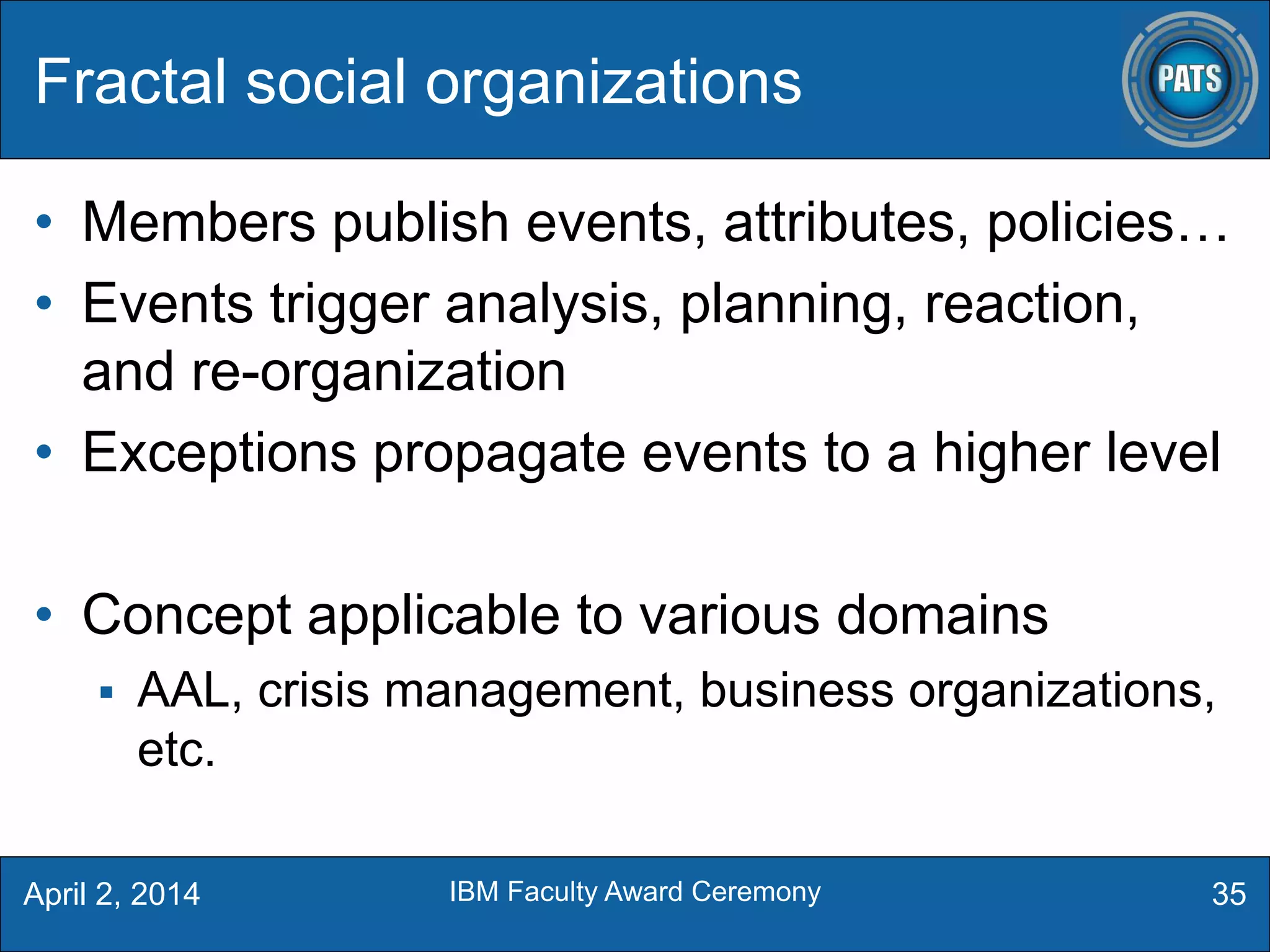 • Members publish events, attributes, policies…
• Events trigger analysis, planning, reaction,
and re-organization
• Exceptions propagate events to a higher level
• Concept applicable to various domains
 AAL, crisis management, business organizations,
etc.
Fractal social organizations
35April 2, 2014 IBM Faculty Award Ceremony
 