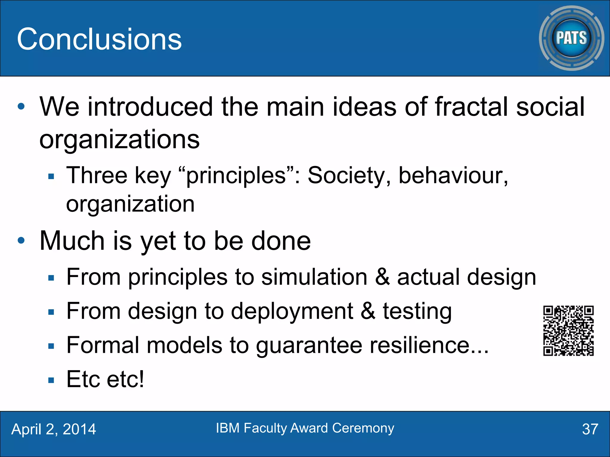 • We introduced the main ideas of fractal social
organizations
 Three key “principles”: Society, behaviour,
organization
• Much is yet to be done
 From principles to simulation & actual design
 From design to deployment & testing
 Formal models to guarantee resilience...
 Etc etc!
Conclusions
37April 2, 2014 IBM Faculty Award Ceremony
 