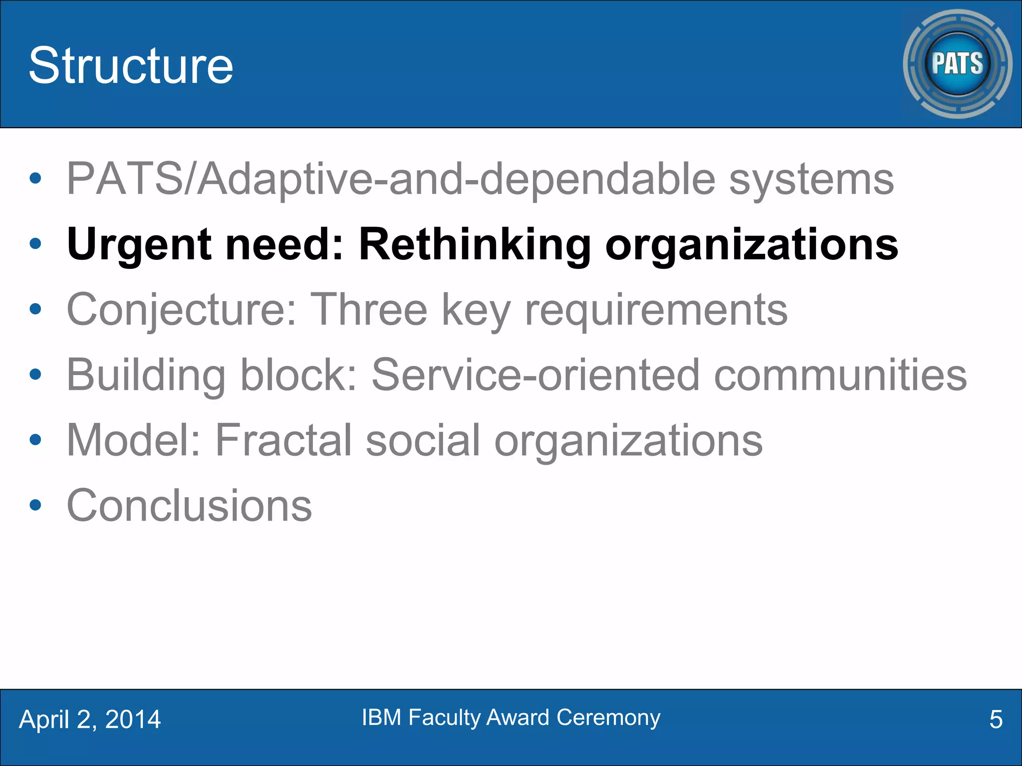 Structure
• PATS/Adaptive-and-dependable systems
• Urgent need: Rethinking organizations
• Conjecture: Three key requirements
• Building block: Service-oriented communities
• Model: Fractal social organizations
• Conclusions
5April 2, 2014 IBM Faculty Award Ceremony
 