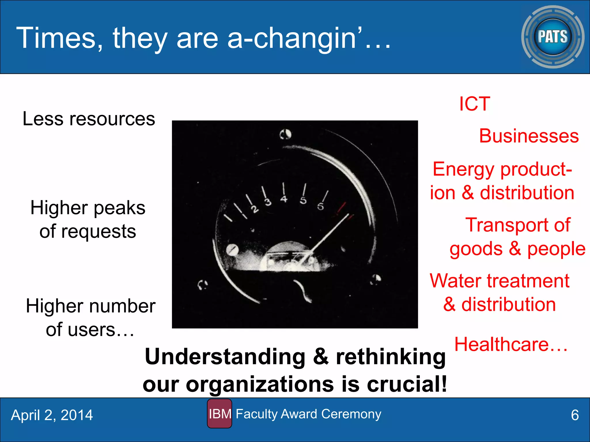 Times, they are a-changin’…
6
Less resources
Higher peaks
of requests
Higher number
of users…
ICT
Energy product-
ion & distribution
Businesses
Transport of
goods & people
Water treatment
& distribution
Healthcare…
Understanding & rethinking
our organizations is crucial!
April 2, 2014 IBM Faculty Award Ceremony
 