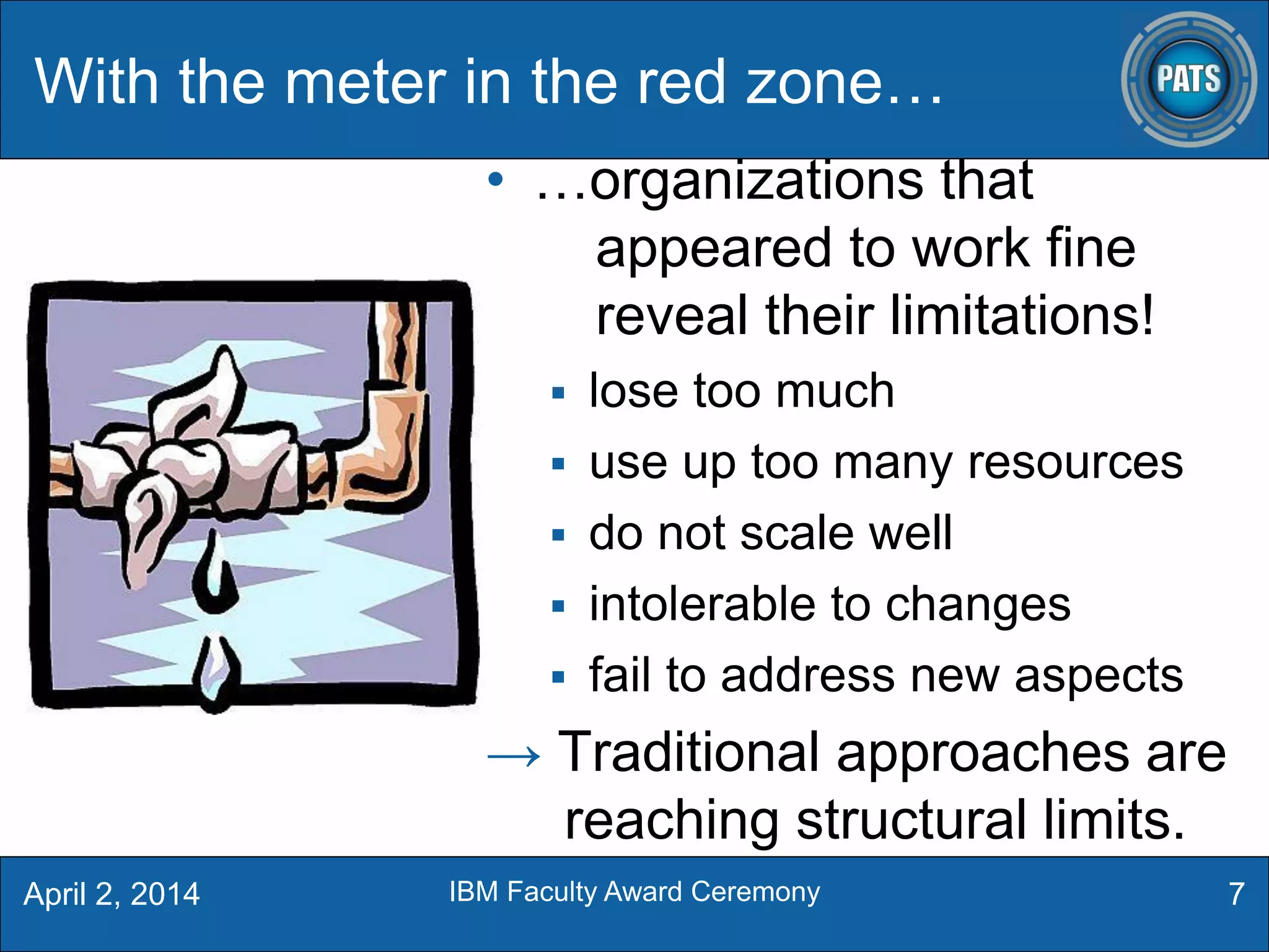 With the meter in the red zone…
• …organizations that
appeared to work fine
reveal their limitations!
 lose too much
 use up too many resources
 do not scale well
 intolerable to changes
 fail to address new aspects
→ Traditional approaches are
reaching structural limits.
7April 2, 2014 IBM Faculty Award Ceremony
 