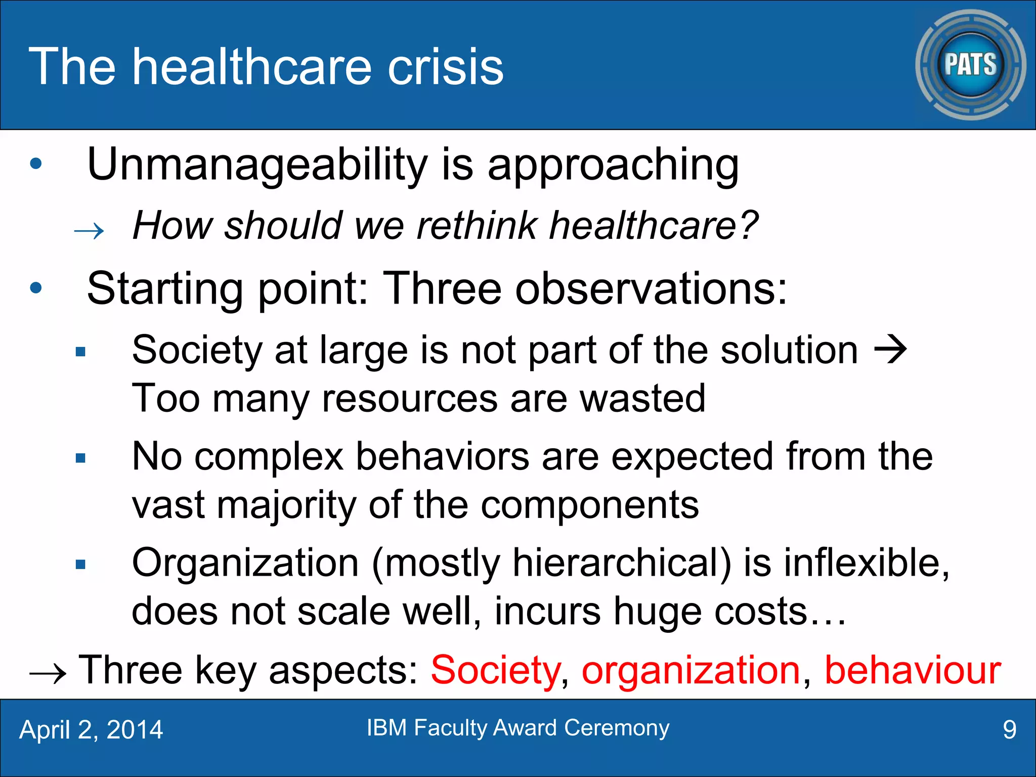 The healthcare crisis
• Unmanageability is approaching
 How should we rethink healthcare?
• Starting point: Three observations:
 Society at large is not part of the solution 
Too many resources are wasted
 No complex behaviors are expected from the
vast majority of the components
 Organization (mostly hierarchical) is inflexible,
does not scale well, incurs huge costs…
9
 Three key aspects: Society, organization, behaviour
April 2, 2014 IBM Faculty Award Ceremony
 