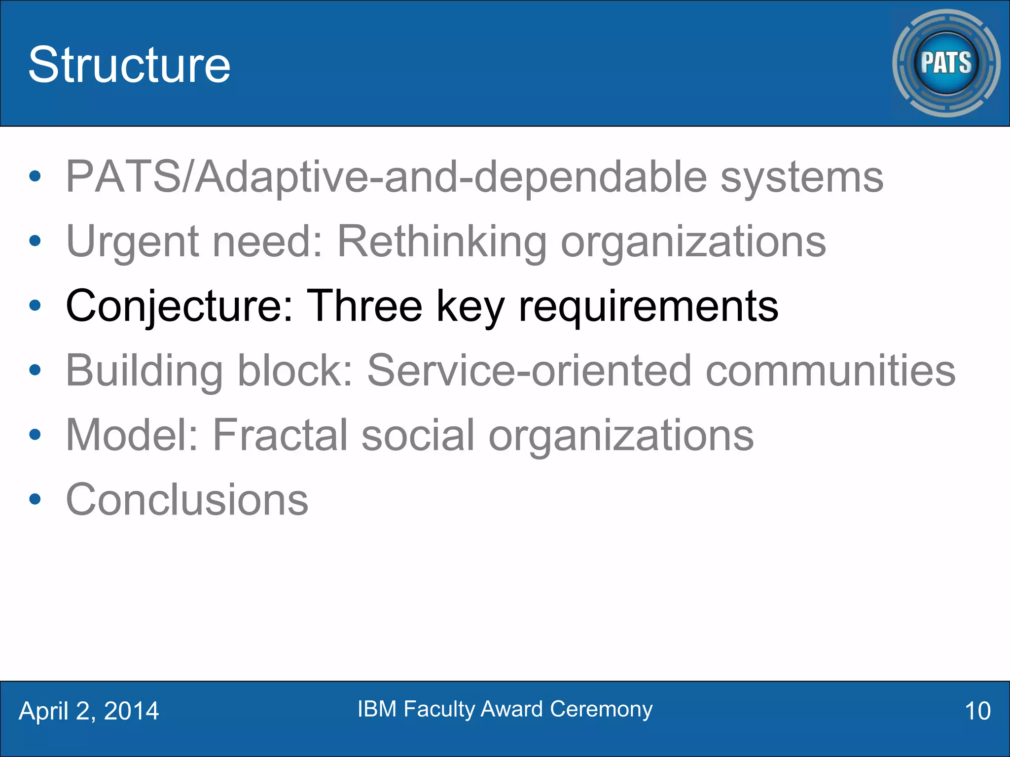 Structure
• PATS/Adaptive-and-dependable systems
• Urgent need: Rethinking organizations
• Conjecture: Three key requirements
• Building block: Service-oriented communities
• Model: Fractal social organizations
• Conclusions
10April 2, 2014 IBM Faculty Award Ceremony
 