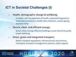 ICT in Societal Challenges (I)
– Health, demographic change & wellbeing;
e-health, self management of health, improved diagnostics,
improved surveillance, health data collection, active ageing,
assisted living
– Secure, clean and efficient energy;
Smart cities; Energy efficient buildings; smart electricity grids;
smart metering
– Smart, green and integrated transport;
Smart transport equipment, infrastructures and services;
innovative transport management systems; safety aspects
 