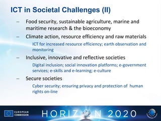 ICT in Societal Challenges (II)
– Food security, sustainable agriculture, marine and
maritime research & the bioeconomy
– Climate action, resource efficiency and raw materials
ICT for increased resource efficiency; earth observation and
monitoring
– Inclusive, innovative and reflective societies
Digital inclusion; social innovation platforms; e-government
services; e-skills and e-learning; e-culture
– Secure societies
Cyber security; ensuring privacy and protection of human
rights on-line
 