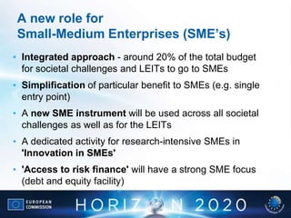 A new role for
Small-Medium Enterprises (SME’s)
• Integrated approach - around 20% of the total budget
for societal challenges and LEITs to go to SMEs
• Simplification of particular benefit to SMEs (e.g. single
entry point)
• A new SME instrument will be used across all societal
challenges as well as for the LEITs
• A dedicated activity for research-intensive SMEs in
'Innovation in SMEs'
• 'Access to risk finance' will have a strong SME focus
(debt and equity facility)
 