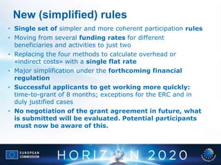 New (simplified) rules
• Single set of simpler and more coherent participation rules
• Moving from several funding rates for different
beneficiaries and activities to just two
• Replacing the four methods to calculate overhead or
«indirect costs» with a single flat rate
• Major simplification under the forthcoming financial
regulation
• Successful applicants to get working more quickly:
time-to-grant of 8 months; exceptions for the ERC and in
duly justified cases
• No negotiation of the grant agreement in future, what
is submitted will be evaluated. Potential participants
must now be aware of this.
 