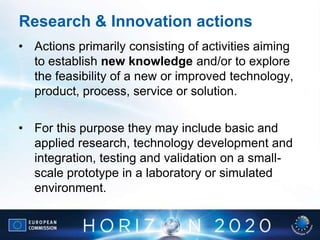 Research & Innovation actions
• Actions primarily consisting of activities aiming
to establish new knowledge and/or to explore
the feasibility of a new or improved technology,
product, process, service or solution.
• For this purpose they may include basic and
applied research, technology development and
integration, testing and validation on a small-
scale prototype in a laboratory or simulated
environment.
 