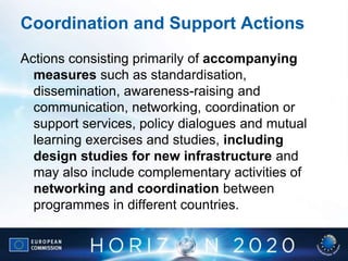 Coordination and Support Actions
Actions consisting primarily of accompanying
measures such as standardisation,
dissemination, awareness-raising and
communication, networking, coordination or
support services, policy dialogues and mutual
learning exercises and studies, including
design studies for new infrastructure and
may also include complementary activities of
networking and coordination between
programmes in different countries.
 