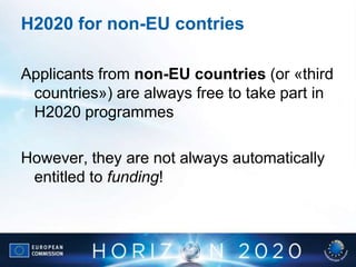 H2020 for non-EU contries
Applicants from non-EU countries (or «third
countries») are always free to take part in
H2020 programmes
However, they are not always automatically
entitled to funding!
 