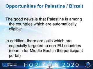 Opportunities for Palestine / Birzeit
The good news is that Palestine is among
the countries which are automatically
eligible
In addition, there are calls which are
especially targeted to non-EU countries
(search for Middle East in the participant
portal)
 