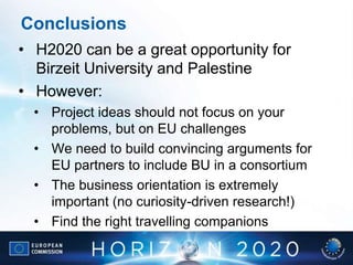 Conclusions
• H2020 can be a great opportunity for
Birzeit University and Palestine
• However:
• Project ideas should not focus on your
problems, but on EU challenges
• We need to build convincing arguments for
EU partners to include BU in a consortium
• The business orientation is extremely
important (no curiosity-driven research!)
• Find the right travelling companions
 