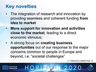 Key novelties
• The integration of research and innovation by
providing seamless and coherent funding from
idea to market
• More support for innovation and activities
close to the market, leading to a direct
economic stimulus;
• A strong focus on creating business
opportunities out of our response to the major
concerns common to people in Europe and
beyond, i.e. “societal challenges”
/* COM/2011/0808 final */
 