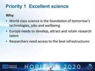 Priority 1 Excellent science
Why:
• World class science is the foundation of tomorrow’s
technologies, jobs and wellbeing
• Europe needs to develop, attract and retain research
talent
• Researchers need access to the best infrastructures
 