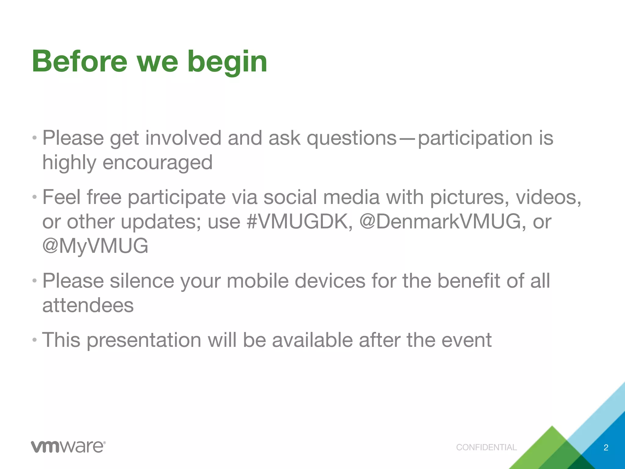 CONFIDENTIAL
Before we begin
• Please get involved and ask questions—participation is
highly encouraged
• Feel free participate via social media with pictures, videos,
or other updates; use #VMUGDK, @DenmarkVMUG, or
@MyVMUG
• Please silence your mobile devices for the beneﬁt of all
attendees
• This presentation will be available after the event
2
 