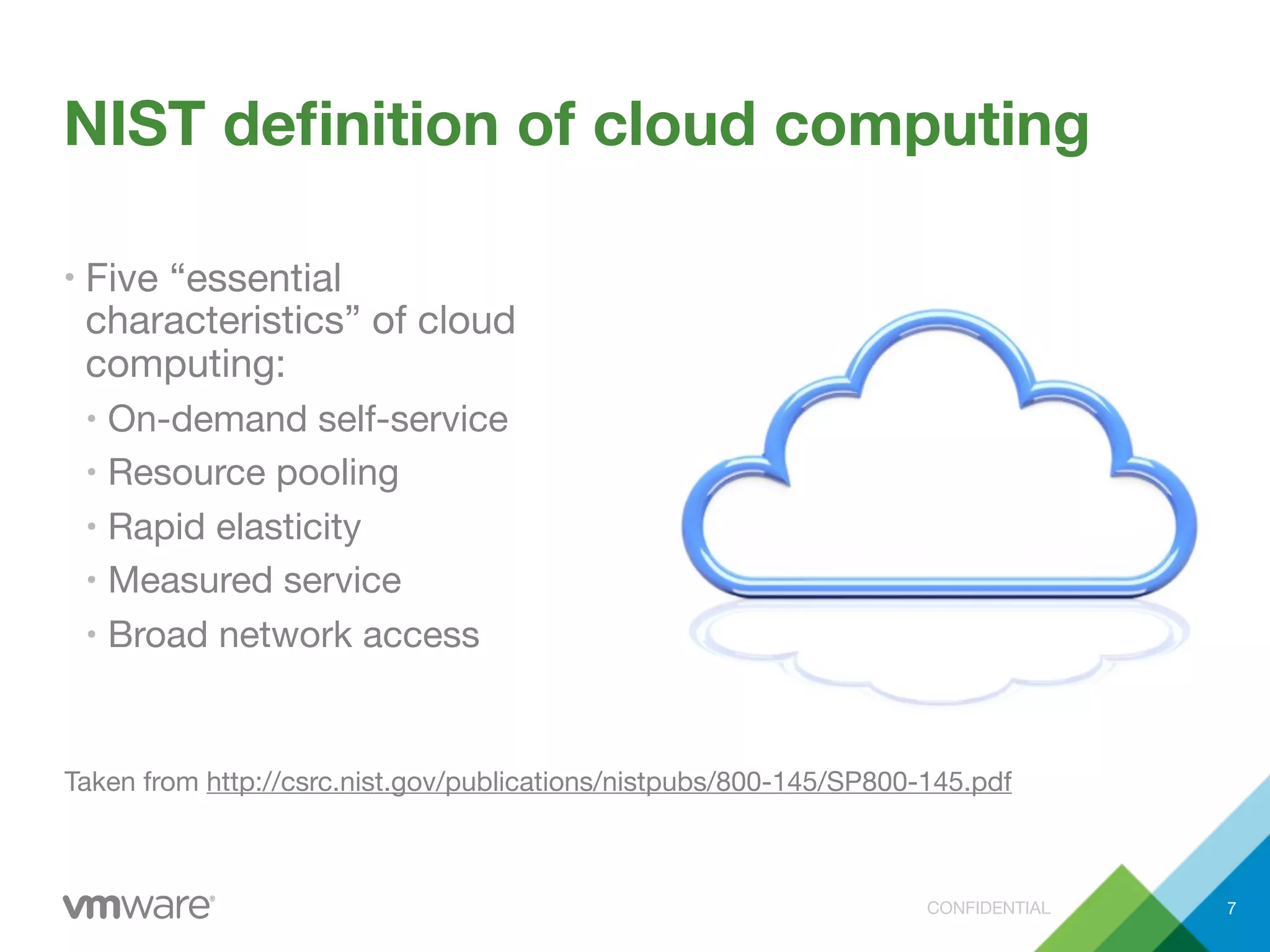 CONFIDENTIAL
NIST deﬁnition of cloud computing
• Five “essential
characteristics” of cloud
computing:
• On-demand self-service
• Resource pooling
• Rapid elasticity
• Measured service
• Broad network access
7
Taken from http://csrc.nist.gov/publications/nistpubs/800-145/SP800-145.pdf
 