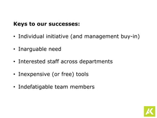 Keys to our successes:
•  Individual initiative (and management buy-in)
•  Inarguable need
•  Interested staff across departments
•  Inexpensive (or free) tools
•  Indefatigable team members
 