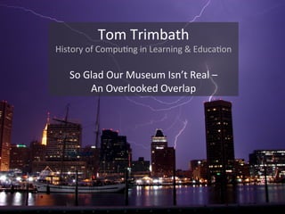 Tom$Trimbath$
History$of$Compu2ng$in$Learning$&$Educa2on$
$
So$Glad$Our$Museum$Isn’t$Real$–$$
An$Overlooked$Overlap$
 