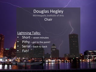 Douglas(Hegley(
Minneapolis(Ins1tute(of(Arts(
Chair(
(
(
Lightning(Talks:(
•  Short(–(seven(minutes(
•  Pithy(–(get(to(the(point!(
•  Serial(–(backDtoDback(
•  Fun!%
(
 