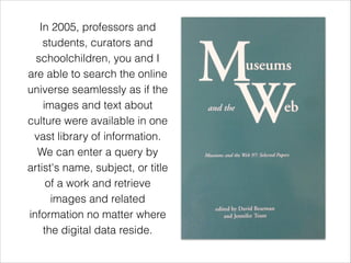 In 2005, professors and
students, curators and
schoolchildren, you and I
are able to search the online
universe seamlessly as if the
images and text about
culture were available in one
vast library of information.
We can enter a query by
artist's name, subject, or title
of a work and retrieve
images and related
information no matter where
the digital data reside.
 