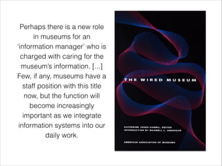 Perhaps there is a new role
in museums for an
‘information manager’ who is
charged with caring for the
museum’s information. [...]
Few, if any, museums have a
staff position with this title
now, but the function will
become increasingly
important as we integrate
information systems into our
daily work.
 