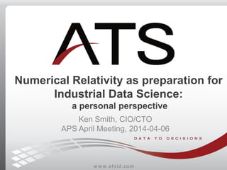 Numerical Relativity as preparation for
Industrial Data Science:
a personal perspective
Ken Smith, CIO/CTO
APS April Meeti...