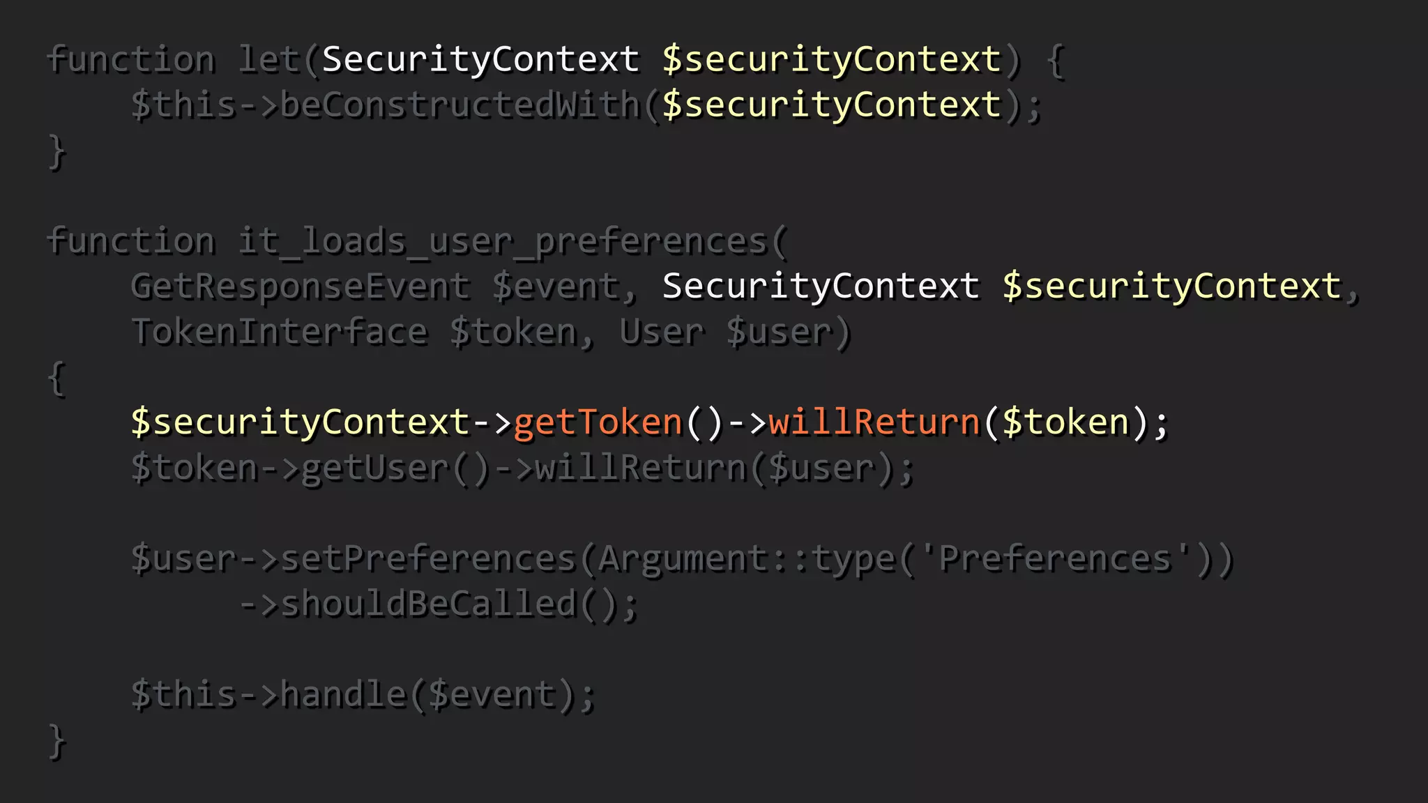 function	
  let(SecurityContext	
  $securityContext)	
  {	
  
	
  	
  	
  	
  $this-­‐>beConstructedWith($securityContext);	
  	
  
}	
  
!
function	
  it_loads_user_preferences(	
  
	
  	
  	
  	
  GetResponseEvent	
  $event,	
  SecurityContext	
  $securityContext,	
  	
  
	
  	
  	
  	
  TokenInterface	
  $token,	
  User	
  $user)	
  	
  
{	
  
	
  	
  	
  	
  $securityContext-­‐>getToken()-­‐>willReturn($token);	
  
	
  	
  	
  	
  $token-­‐>getUser()-­‐>willReturn($user);	
  
!
	
  	
  	
  	
  $user-­‐>setPreferences(Argument::type('Preferences'))	
  
	
  	
  	
  	
  	
  	
  	
  	
  	
  -­‐>shouldBeCalled();	
  
!
	
  	
  	
  	
  $this-­‐>handle($event);	
  	
  
}
 