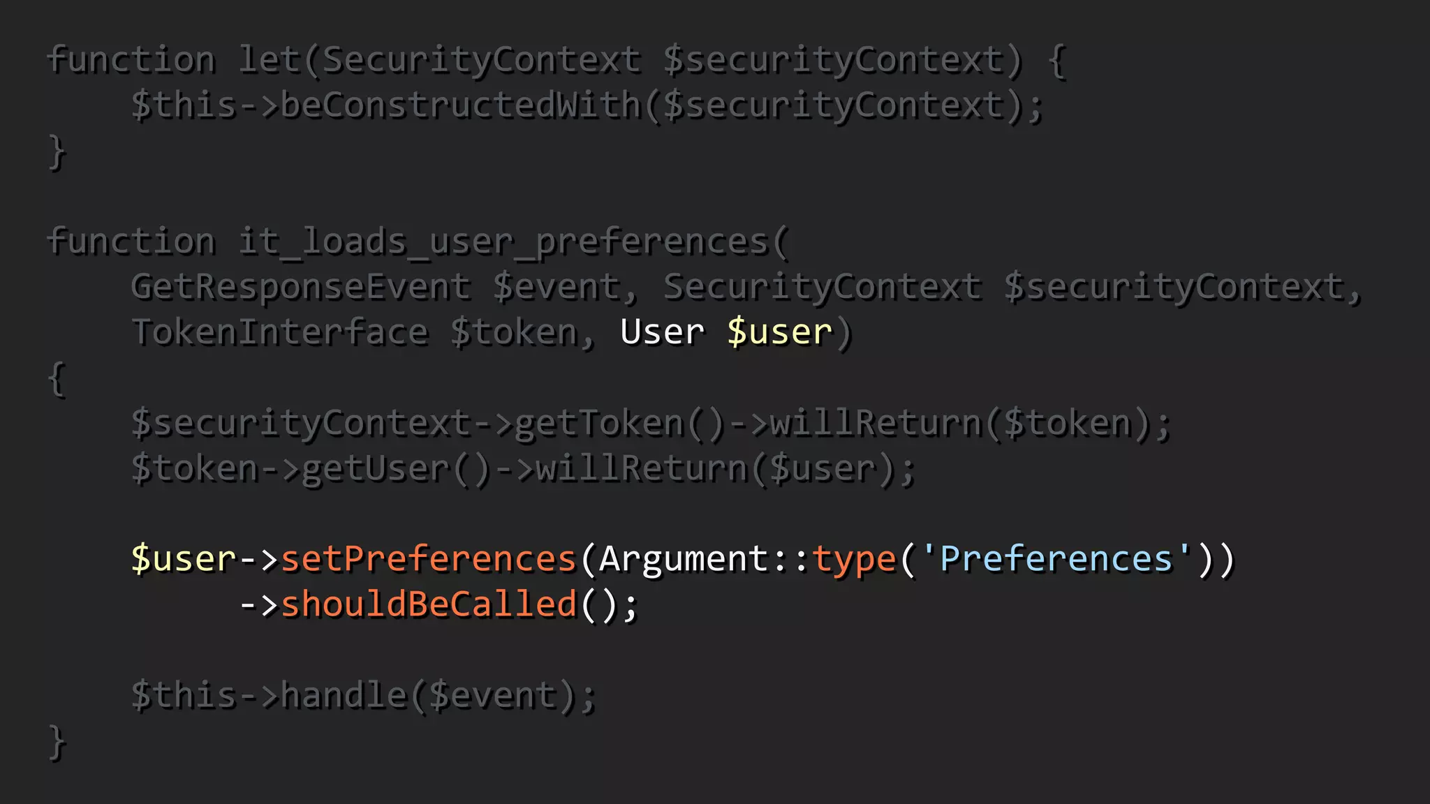 function	
  let(SecurityContext	
  $securityContext)	
  {	
  
	
  	
  	
  	
  $this-­‐>beConstructedWith($securityContext);	
  	
  
}	
  
!
function	
  it_loads_user_preferences(	
  
	
  	
  	
  	
  GetResponseEvent	
  $event,	
  SecurityContext	
  $securityContext,	
  	
  
	
  	
  	
  	
  TokenInterface	
  $token,	
  User	
  $user)	
  	
  
{	
  
	
  	
  	
  	
  $securityContext-­‐>getToken()-­‐>willReturn($token);	
  
	
  	
  	
  	
  $token-­‐>getUser()-­‐>willReturn($user);	
  
!
	
  	
  	
  	
  $user-­‐>setPreferences(Argument::type('Preferences'))	
  
	
  	
  	
  	
  	
  	
  	
  	
  	
  -­‐>shouldBeCalled();	
  
!
	
  	
  	
  	
  $this-­‐>handle($event);	
  	
  
}
 