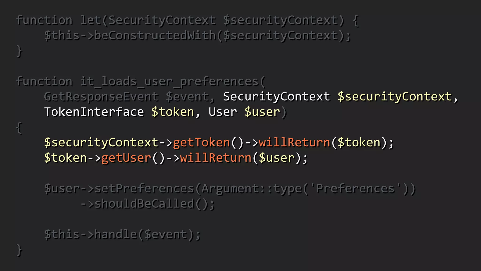 function	
  let(SecurityContext	
  $securityContext)	
  {	
  
	
  	
  	
  	
  $this-­‐>beConstructedWith($securityContext);	
  	
  
}	
  
!
function	
  it_loads_user_preferences(	
  
	
  	
  	
  	
  GetResponseEvent	
  $event,	
  SecurityContext	
  $securityContext,	
  	
  
	
  	
  	
  	
  TokenInterface	
  $token,	
  User	
  $user)	
  	
  
{	
  
	
  	
  	
  	
  $securityContext-­‐>getToken()-­‐>willReturn($token);	
  
	
  	
  	
  	
  $token-­‐>getUser()-­‐>willReturn($user);	
  
!
	
  	
  	
  	
  $user-­‐>setPreferences(Argument::type('Preferences'))	
  
	
  	
  	
  	
  	
  	
  	
  	
  	
  -­‐>shouldBeCalled();	
  
!
	
  	
  	
  	
  $this-­‐>handle($event);	
  	
  
}
 