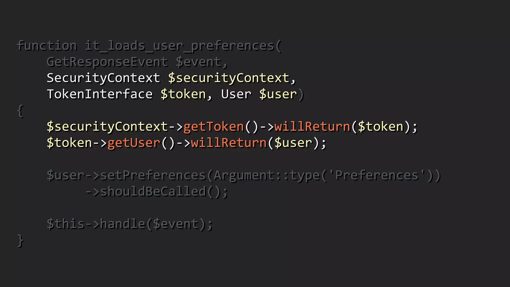 function	
  it_loads_user_preferences(	
  
	
  	
  	
  	
  GetResponseEvent	
  $event,	
  	
  
	
  	
  	
  	
  SecurityContext	
  $securityContext,	
  	
  
	
  	
  	
  	
  TokenInterface	
  $token,	
  User	
  $user)	
  	
  
{	
  
	
  	
  	
  	
  $securityContext-­‐>getToken()-­‐>willReturn($token);	
  
	
  	
  	
  	
  $token-­‐>getUser()-­‐>willReturn($user);	
  
!
	
  	
  	
  	
  $user-­‐>setPreferences(Argument::type('Preferences'))	
  
	
  	
  	
  	
  	
  	
  	
  	
  	
  -­‐>shouldBeCalled();	
  
!
	
  	
  	
  	
  $this-­‐>handle($event);	
  	
  
}
 