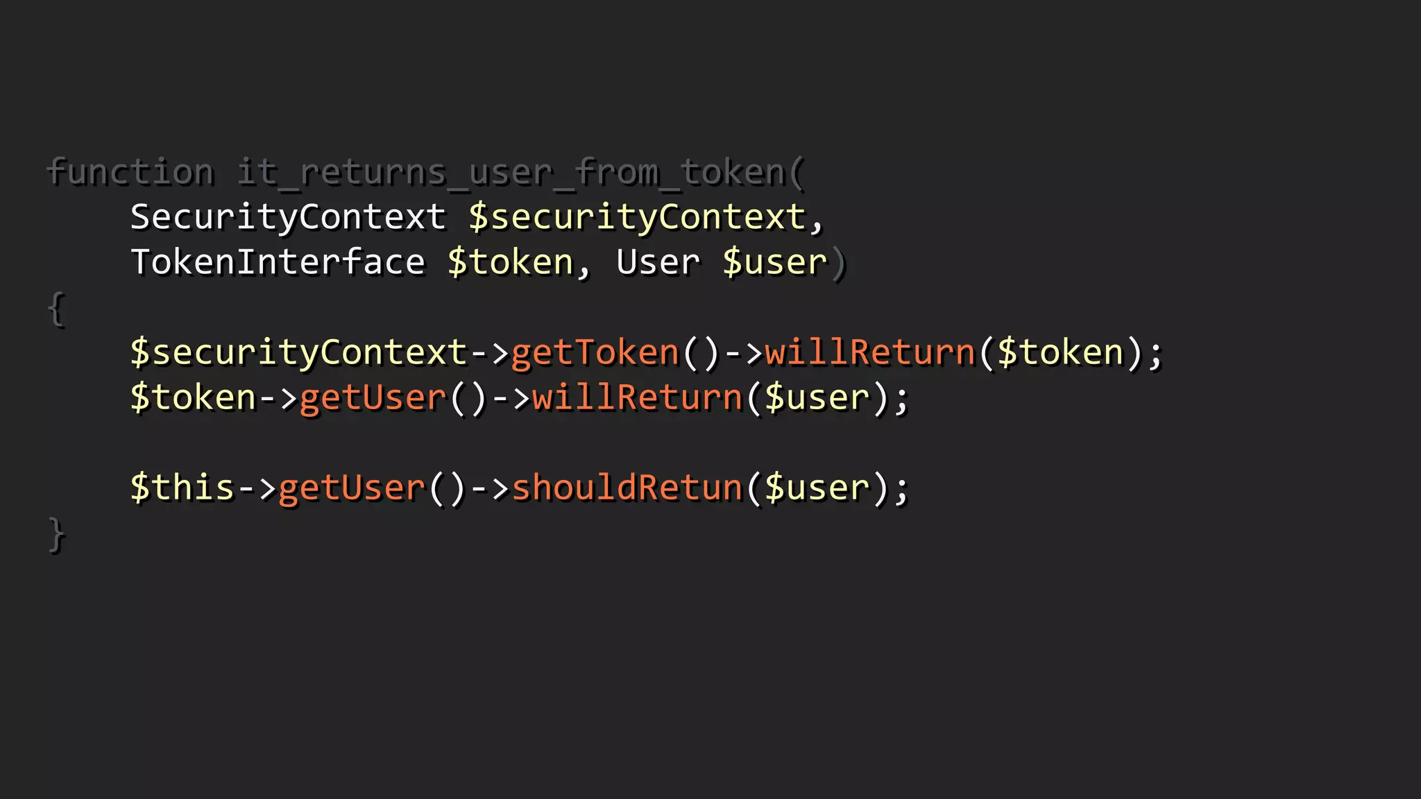 function	
  it_returns_user_from_token(	
  
	
  	
  	
  	
  SecurityContext	
  $securityContext,	
  	
  
	
  	
  	
  	
  TokenInterface	
  $token,	
  User	
  $user)	
  
{	
  
	
  	
  	
  	
  $securityContext-­‐>getToken()-­‐>willReturn($token);	
  
	
  	
  	
  	
  $token-­‐>getUser()-­‐>willReturn($user);	
  
!
	
  	
  	
  	
  $this-­‐>getUser()-­‐>shouldRetun($user);	
  
}	
  
!
 