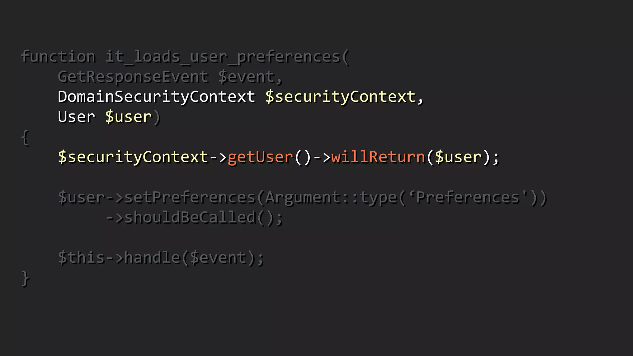 function	
  it_loads_user_preferences(	
  
	
  	
  	
  	
  GetResponseEvent	
  $event,	
  	
  	
  	
  	
  	
  	
  	
  	
  	
  	
  	
  	
  
	
  	
  	
  	
  DomainSecurityContext	
  $securityContext,	
   
	
  	
  	
  	
  User	
  $user)	
  
{	
  
	
  	
  	
  	
  $securityContext-­‐>getUser()-­‐>willReturn($user);	
  
!
	
  	
  	
  	
  $user-­‐>setPreferences(Argument::type(‘Preferences'))	
  
	
  	
  	
  	
  	
  	
  	
  	
  	
  -­‐>shouldBeCalled();	
  
!
	
  	
  	
  	
  $this-­‐>handle($event);	
  
}	
  
 