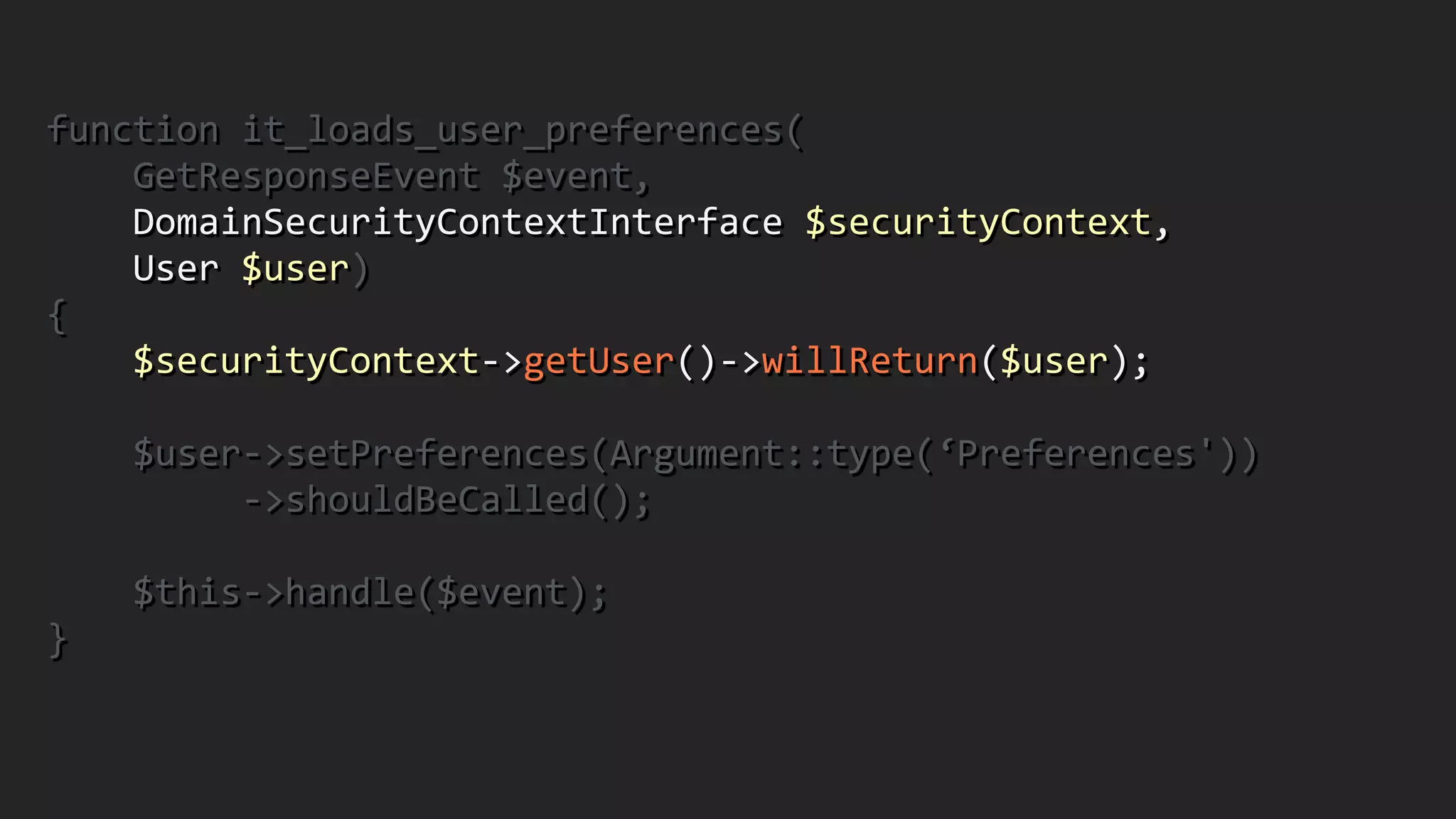 function	
  it_loads_user_preferences(	
  
	
  	
  	
  	
  GetResponseEvent	
  $event,	
  	
  	
  	
  	
  	
  	
  	
  	
  	
  	
  	
  	
  
	
  	
  	
  	
  DomainSecurityContextInterface	
  $securityContext,	
   
	
  	
  	
  	
  User	
  $user)	
  
{	
  
	
  	
  	
  	
  $securityContext-­‐>getUser()-­‐>willReturn($user);	
  
!
	
  	
  	
  	
  $user-­‐>setPreferences(Argument::type(‘Preferences'))	
  
	
  	
  	
  	
  	
  	
  	
  	
  	
  -­‐>shouldBeCalled();	
  
!
	
  	
  	
  	
  $this-­‐>handle($event);	
  
}	
  
 