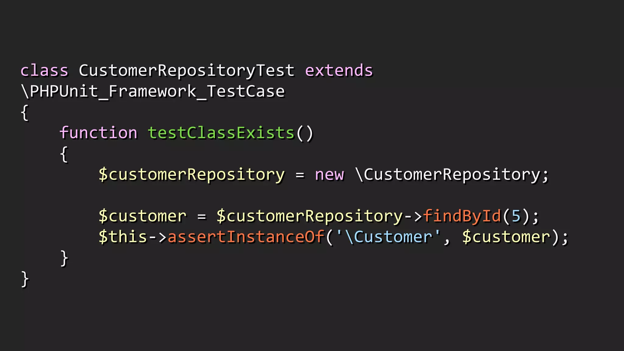 class	
  CustomerRepositoryTest	
  extends	
  
PHPUnit_Framework_TestCase	
  
{	
  
	
  	
  	
  	
  function	
  testClassExists()	
  
	
  	
  	
  	
  {	
  
	
  	
  	
  	
  	
  	
  	
  	
  $customerRepository	
  =	
  new	
  CustomerRepository;	
  
!
	
  	
  	
  	
  	
  	
  	
  	
  $customer	
  =	
  $customerRepository-­‐>findById(5);	
  
	
  	
  	
  	
  	
  	
  	
  	
  $this-­‐>assertInstanceOf('Customer',	
  $customer);	
  
	
  	
  	
  	
  }	
  
}
 