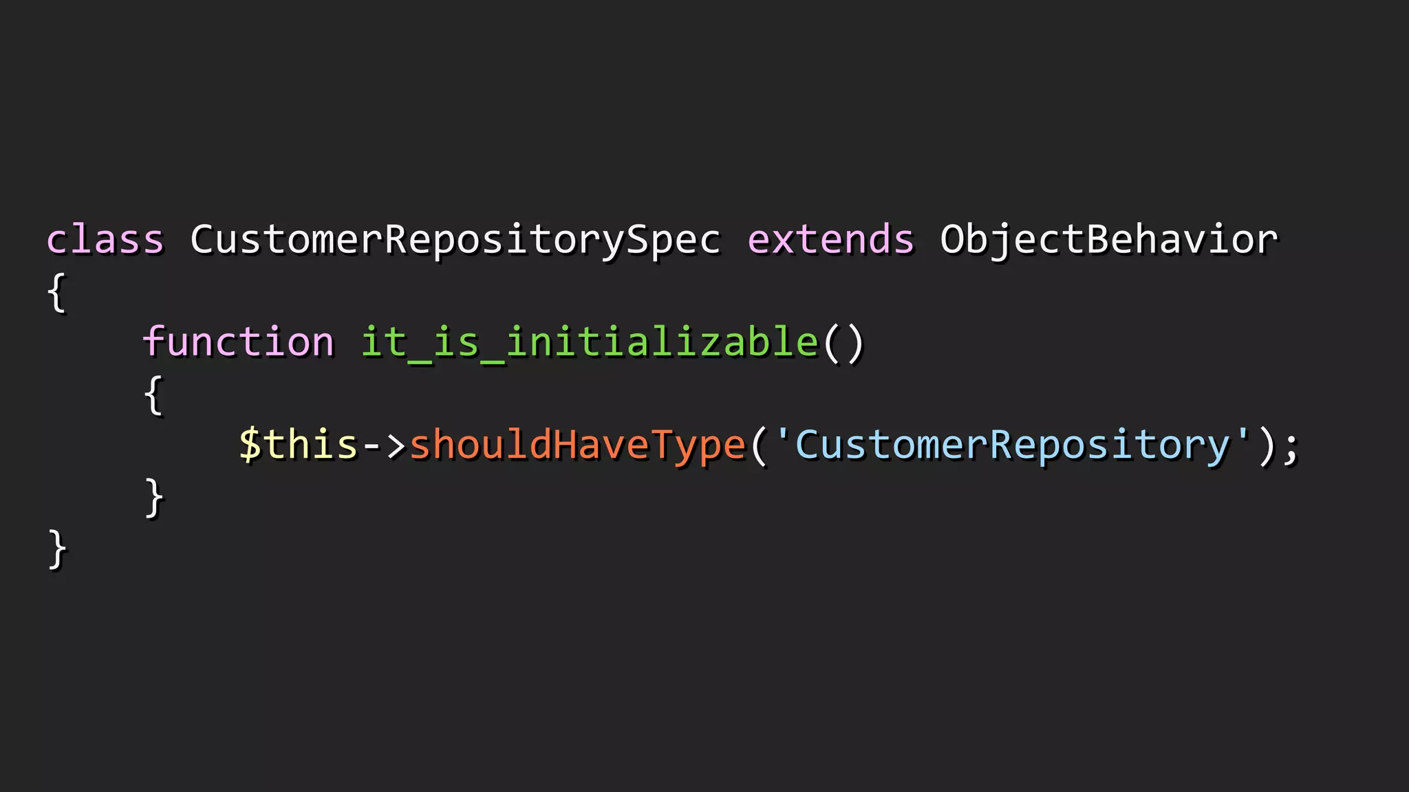 class	
  CustomerRepositorySpec	
  extends	
  ObjectBehavior	
  
{	
  
	
  	
  	
  	
  function	
  it_is_initializable()	
  
	
  	
  	
  	
  {	
  
	
  	
  	
  	
  	
  	
  	
  	
  $this-­‐>shouldHaveType('CustomerRepository');	
  
	
  	
  	
  	
  }	
  
}
 
