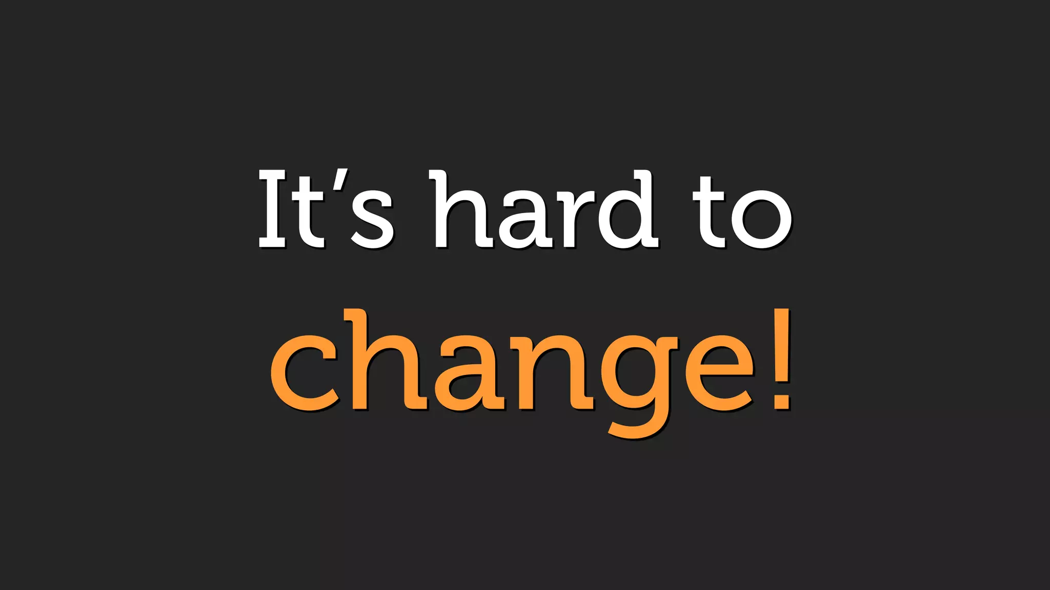 It’s hard to 
change!
 