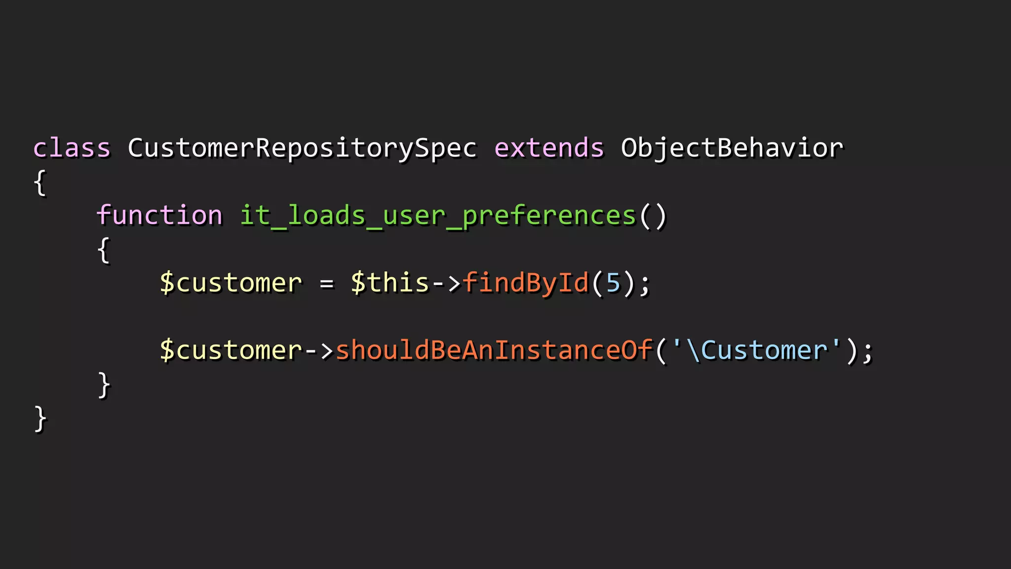 class	
  CustomerRepositorySpec	
  extends	
  ObjectBehavior	
  
{	
  
	
  	
  	
  	
  function	
  it_loads_user_preferences()	
  
	
  	
  	
  	
  {	
  
	
  	
  	
  	
  	
  	
  	
  	
  $customer	
  =	
  $this-­‐>findById(5);	
  
!
	
  	
  	
  	
  	
  	
  	
  	
  $customer-­‐>shouldBeAnInstanceOf('Customer');	
  
	
  	
  	
  	
  }	
  
}
 