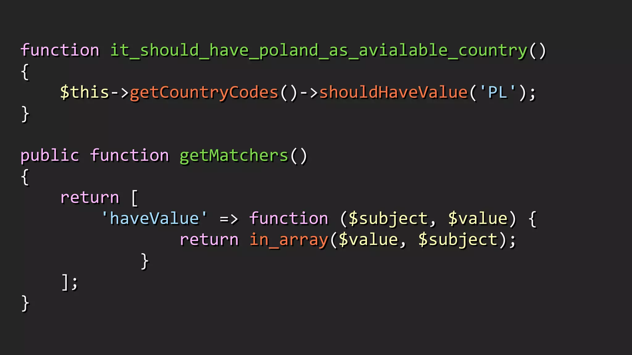 function	
  it_should_have_poland_as_avialable_country()	
  
{	
  
	
  	
  	
  	
  $this-­‐>getCountryCodes()-­‐>shouldHaveValue('PL');	
  
}	
  
!
public	
  function	
  getMatchers()	
  
{	
  
	
  	
  	
  	
  return	
  [	
  
	
  	
  	
  	
  	
  	
  	
  	
  'haveValue'	
  =>	
  function	
  ($subject,	
  $value)	
  {	
  
	
  	
  	
  	
  	
  	
  	
  	
  	
  	
  	
  	
  	
  	
  	
  	
  return	
  in_array($value,	
  $subject);	
  
	
  	
  	
  	
  	
  	
  	
  	
  	
  	
  	
  	
  }	
  
	
  	
  	
  	
  ];	
  
}
 