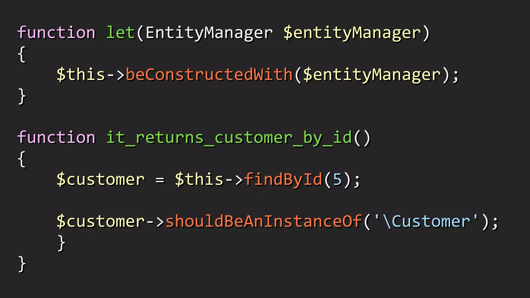 function	
  let(EntityManager	
  $entityManager)	
  
{	
  
	
  	
  	
  	
  $this-­‐>beConstructedWith($entityManager);	
  
}	
  
!
function	
  it_returns_customer_by_id()	
  
{	
  
	
  	
  	
  	
  $customer	
  =	
  $this-­‐>findById(5);	
  
!
	
  	
  	
  	
  $customer-­‐>shouldBeAnInstanceOf('Customer');	
  
	
  	
  	
  	
  }	
  
}
 