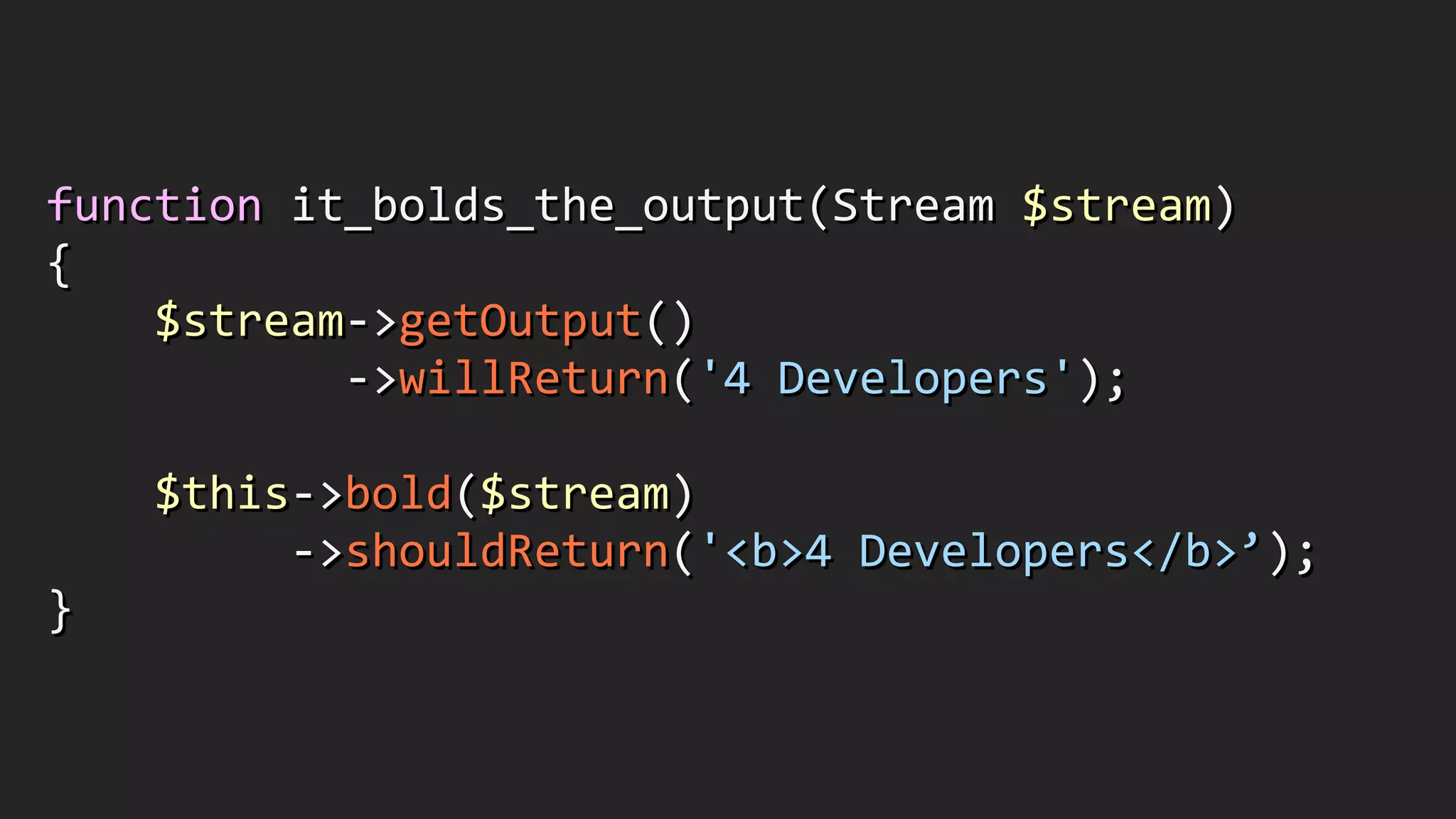 function	
  it_bolds_the_output(Stream	
  $stream)	
  
{	
  
	
  	
  	
  	
  $stream-­‐>getOutput()	
  
	
  	
  	
  	
  	
  	
  	
  	
  	
  	
  	
  -­‐>willReturn('4	
  Developers');	
  
!
	
  	
  	
  	
  $this-­‐>bold($stream)	
  
	
  	
  	
  	
  	
  	
  	
  	
  	
  -­‐>shouldReturn('<b>4	
  Developers</b>’);	
  
}
 
