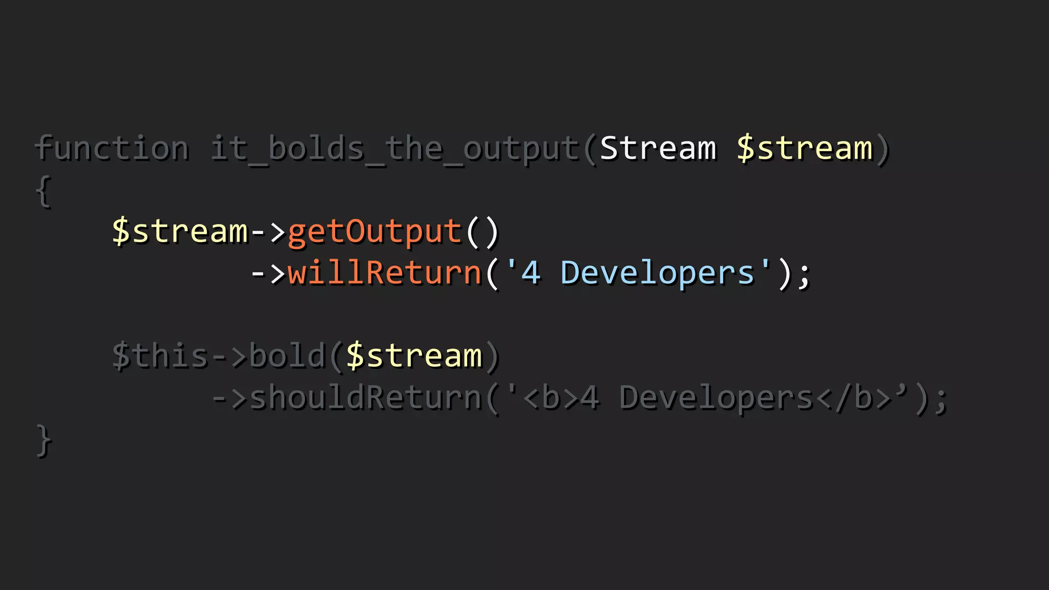 function	
  it_bolds_the_output(Stream	
  $stream)	
  
{	
  
	
  	
  	
  	
  $stream-­‐>getOutput()	
  
	
  	
  	
  	
  	
  	
  	
  	
  	
  	
  	
  -­‐>willReturn('4	
  Developers');	
  
!
	
  	
  	
  	
  $this-­‐>bold($stream)	
  
	
  	
  	
  	
  	
  	
  	
  	
  	
  -­‐>shouldReturn('<b>4	
  Developers</b>’);	
  
}
 