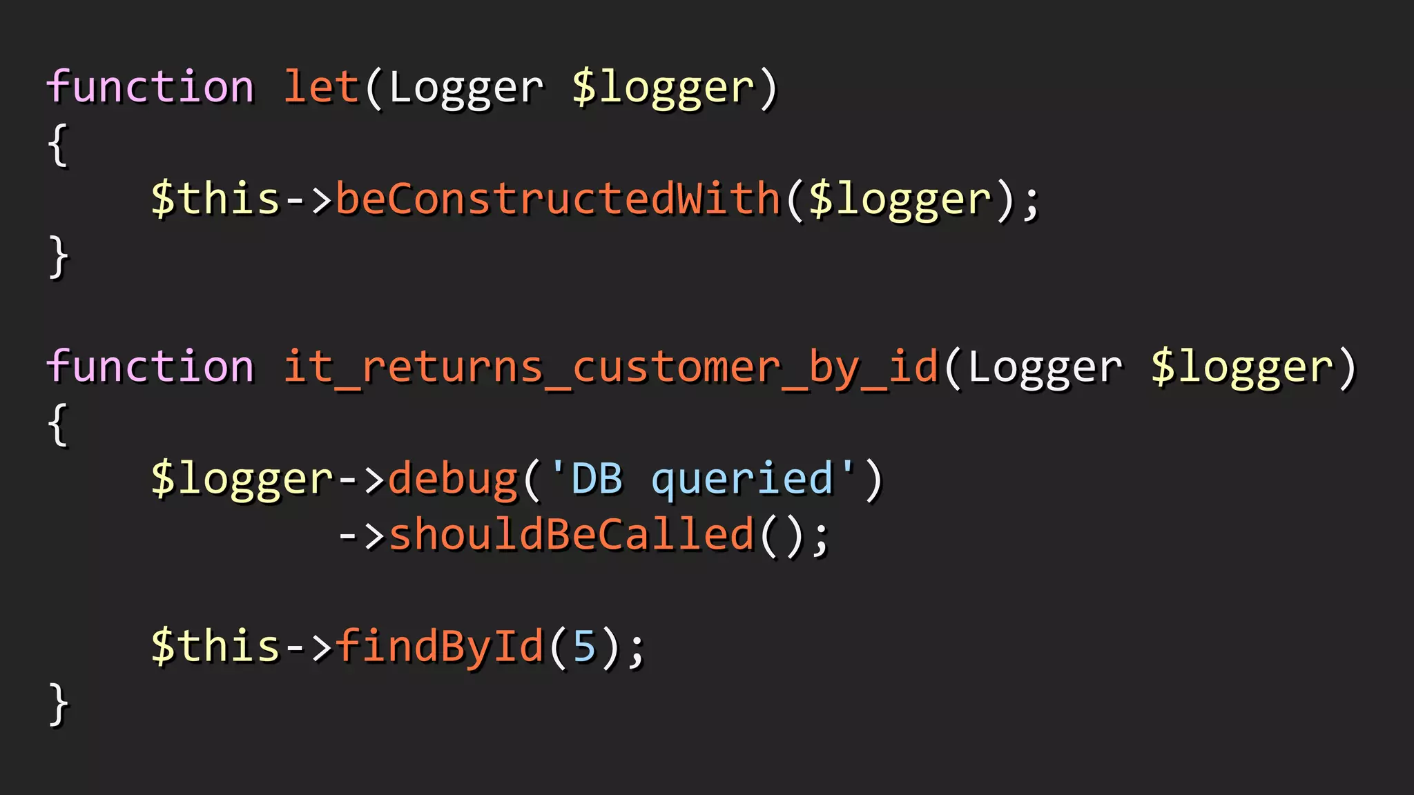 function	
  let(Logger	
  $logger)	
  
{	
  
	
  	
  	
  	
  $this-­‐>beConstructedWith($logger);	
  
}	
  
!
function	
  it_returns_customer_by_id(Logger	
  $logger)	
  
{	
  
	
  	
  	
  	
  $logger-­‐>debug('DB	
  queried')	
  
	
  	
  	
  	
  	
  	
  	
  	
  	
  	
  	
  -­‐>shouldBeCalled();	
  
!
	
  	
  	
  	
  $this-­‐>findById(5);	
  
}
 