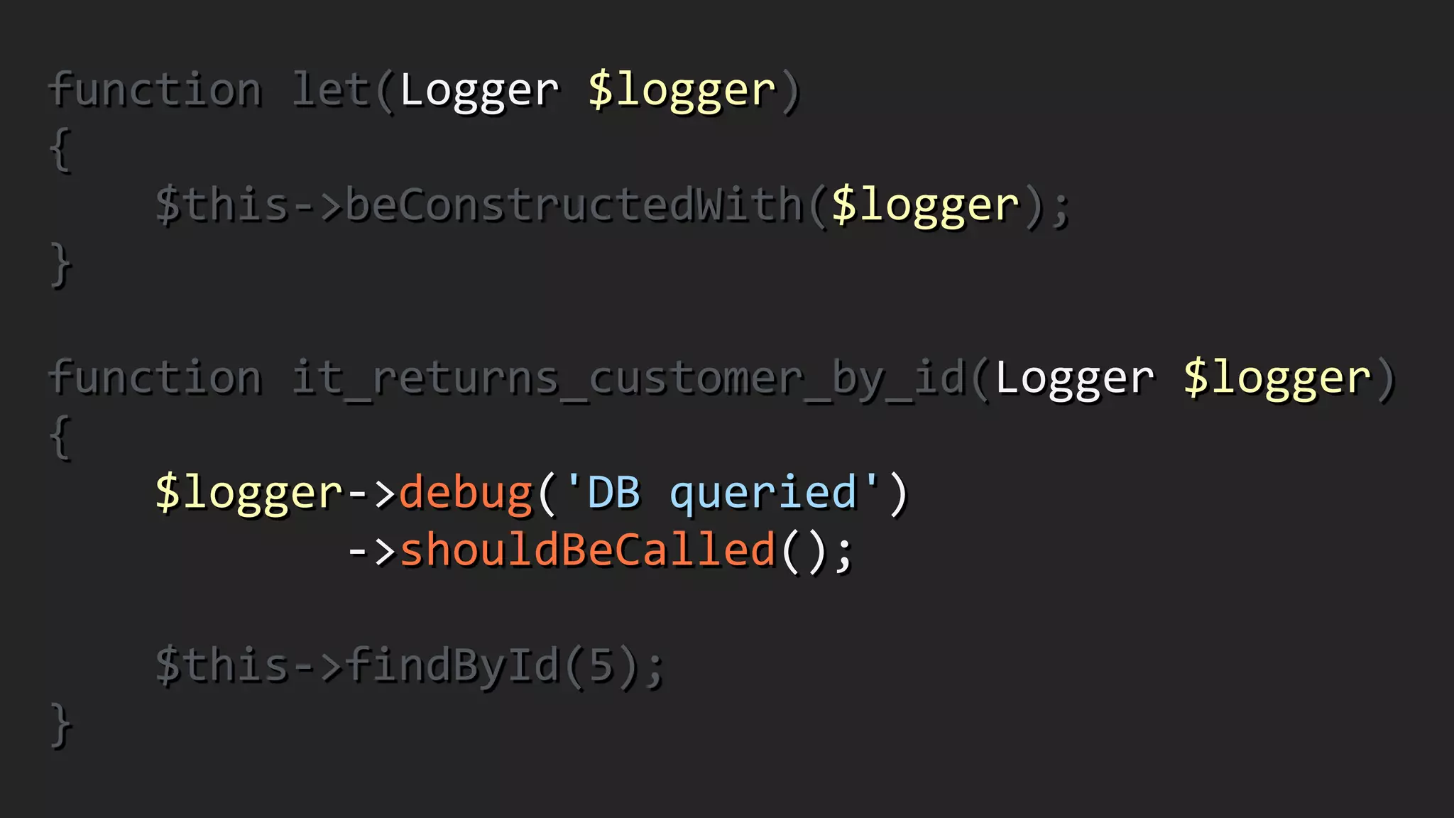 function	
  let(Logger	
  $logger)	
  
{	
  
	
  	
  	
  	
  $this-­‐>beConstructedWith($logger);	
  
}	
  
!
function	
  it_returns_customer_by_id(Logger	
  $logger)	
  
{	
  
	
  	
  	
  	
  $logger-­‐>debug('DB	
  queried')	
  
	
  	
  	
  	
  	
  	
  	
  	
  	
  	
  	
  -­‐>shouldBeCalled();	
  
!
	
  	
  	
  	
  $this-­‐>findById(5);	
  
}
 
