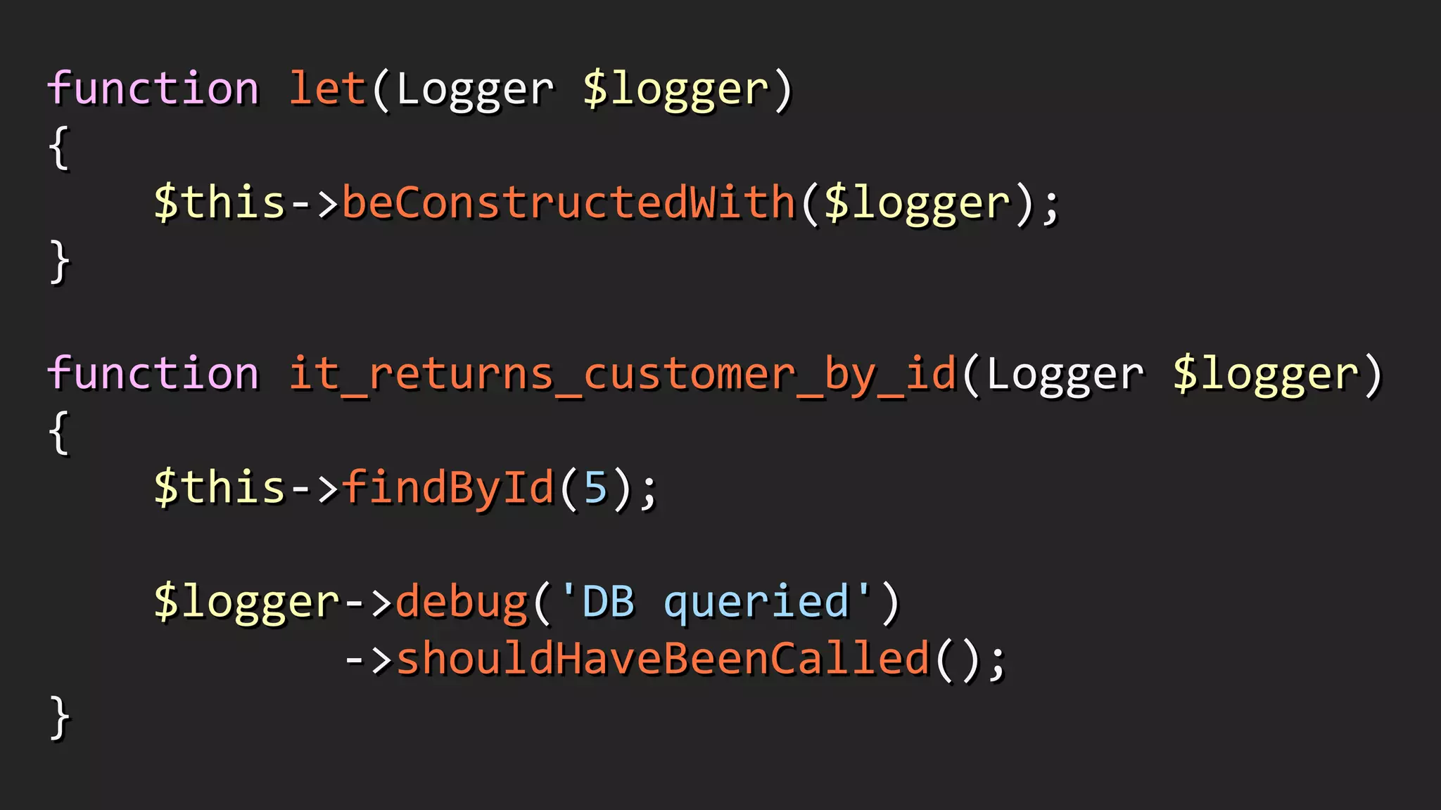 function	
  let(Logger	
  $logger)	
  
{	
  
	
  	
  	
  	
  $this-­‐>beConstructedWith($logger);	
  
}	
  
!
function	
  it_returns_customer_by_id(Logger	
  $logger)	
  
{	
  
	
  	
  	
  	
  $this-­‐>findById(5);	
  
!
	
  	
  	
  	
  $logger-­‐>debug('DB	
  queried')	
  
	
  	
  	
  	
  	
  	
  	
  	
  	
  	
  	
  -­‐>shouldHaveBeenCalled();	
  
}
 