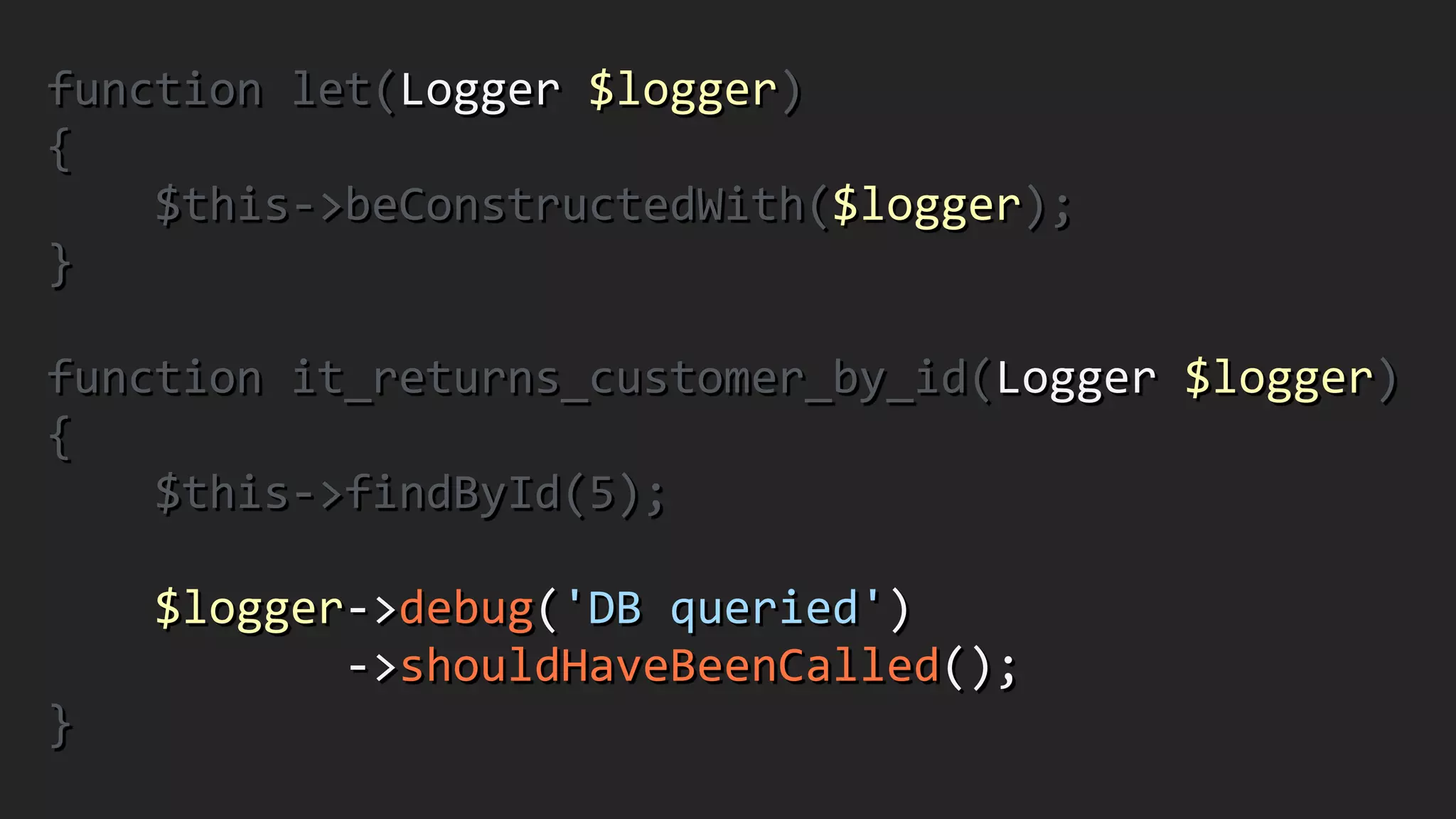 function	
  let(Logger	
  $logger)	
  
{	
  
	
  	
  	
  	
  $this-­‐>beConstructedWith($logger);	
  
}	
  
!
function	
  it_returns_customer_by_id(Logger	
  $logger)	
  
{	
  
	
  	
  	
  	
  $this-­‐>findById(5);	
  
!
	
  	
  	
  	
  $logger-­‐>debug('DB	
  queried')	
  
	
  	
  	
  	
  	
  	
  	
  	
  	
  	
  	
  -­‐>shouldHaveBeenCalled();	
  
}
 